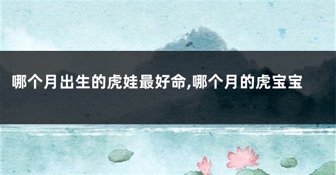 哪个月出生的虎娃最好命,哪个月的虎宝宝