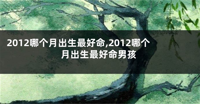 2012哪个月出生最好命,2012哪个月出生最好命男孩