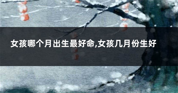 女孩哪个月出生最好命,女孩几月份生好