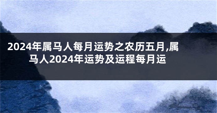 2024年属马人每月运势之农历五月,属马人2024年运势及运程每月运