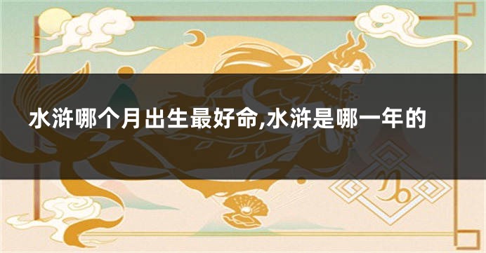 水浒哪个月出生最好命,水浒是哪一年的