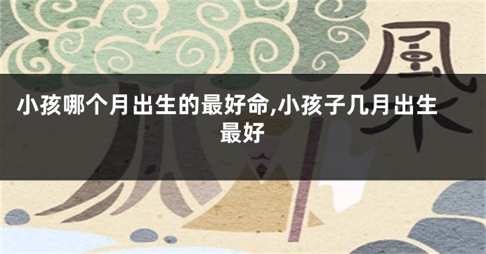 小孩哪个月出生的最好命,小孩子几月出生最好