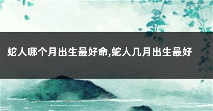 蛇人哪个月出生最好命,蛇人几月出生最好