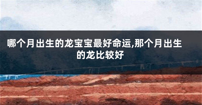 哪个月出生的龙宝宝最好命运,那个月出生的龙比较好