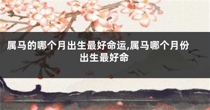 属马的哪个月出生最好命运,属马哪个月份出生最好命