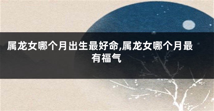属龙女哪个月出生最好命,属龙女哪个月最有福气