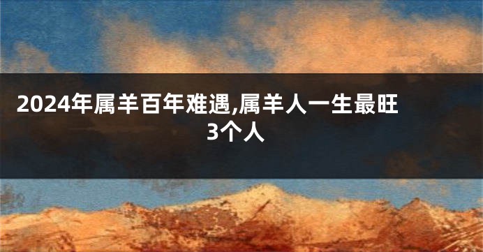 2024年属羊百年难遇,属羊人一生最旺3个人