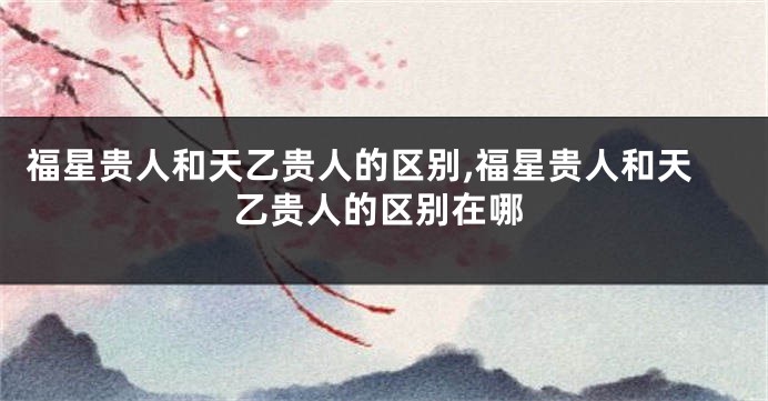 福星贵人和天乙贵人的区别,福星贵人和天乙贵人的区别在哪