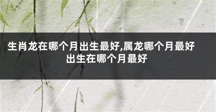 生肖龙在哪个月出生最好,属龙哪个月最好出生在哪个月最好