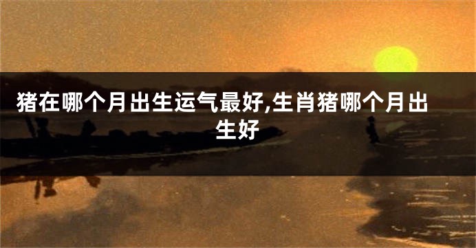 猪在哪个月出生运气最好,生肖猪哪个月出生好