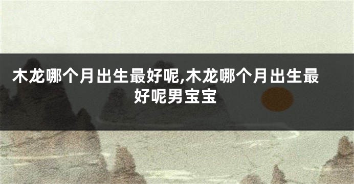 木龙哪个月出生最好呢,木龙哪个月出生最好呢男宝宝