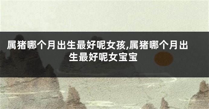属猪哪个月出生最好呢女孩,属猪哪个月出生最好呢女宝宝