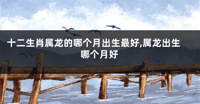 十二生肖属龙的哪个月出生最好,属龙出生哪个月好