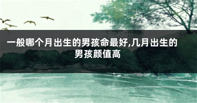 一般哪个月出生的男孩命最好,几月出生的男孩颜值高