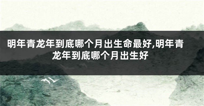 明年青龙年到底哪个月出生命最好,明年青龙年到底哪个月出生好
