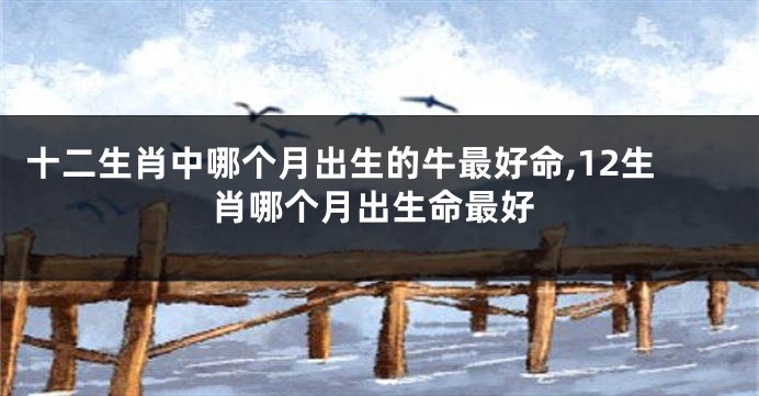 十二生肖中哪个月出生的牛最好命,12生肖哪个月出生命最好