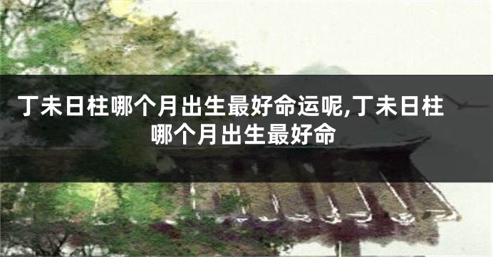 丁未日柱哪个月出生最好命运呢,丁未日柱哪个月出生最好命