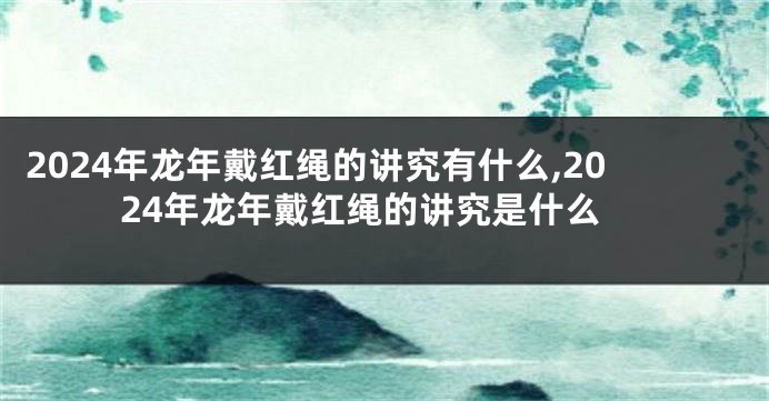 2024年龙年戴红绳的讲究有什么,2024年龙年戴红绳的讲究是什么