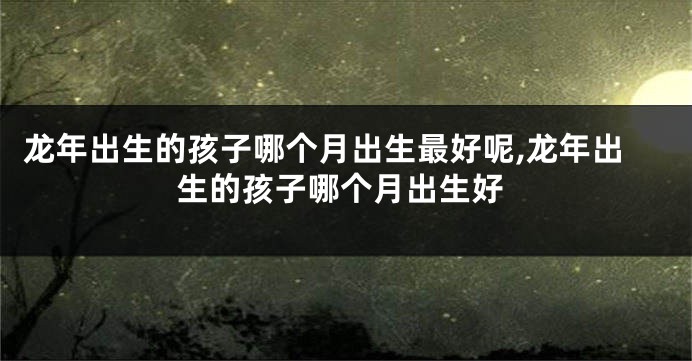 龙年出生的孩子哪个月出生最好呢,龙年出生的孩子哪个月出生好