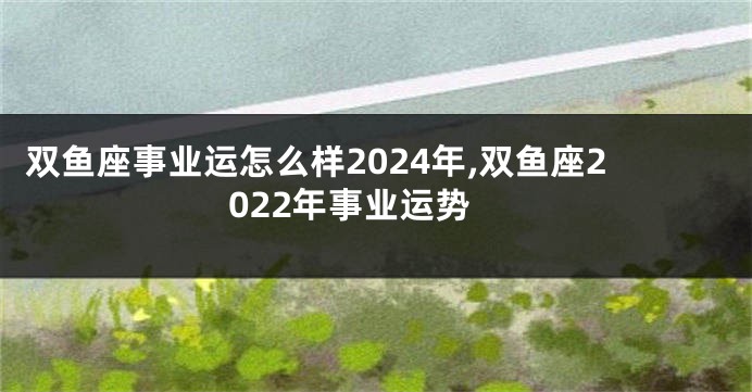 双鱼座事业运怎么样2024年,双鱼座2022年事业运势