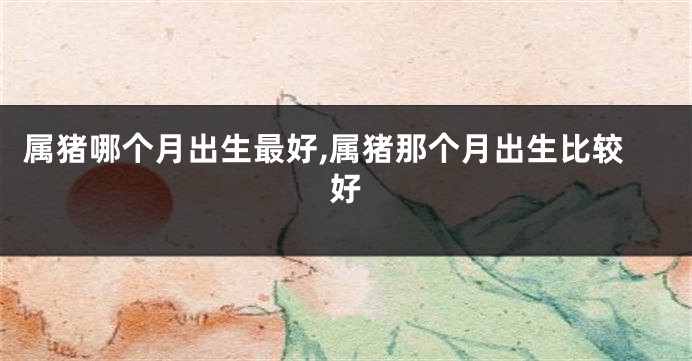 属猪哪个月出生最好,属猪那个月出生比较好