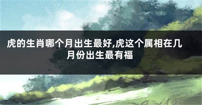 虎的生肖哪个月出生最好,虎这个属相在几月份出生最有福