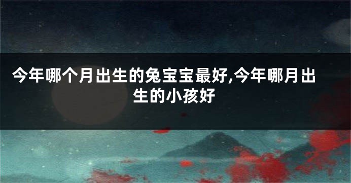 今年哪个月出生的兔宝宝最好,今年哪月出生的小孩好