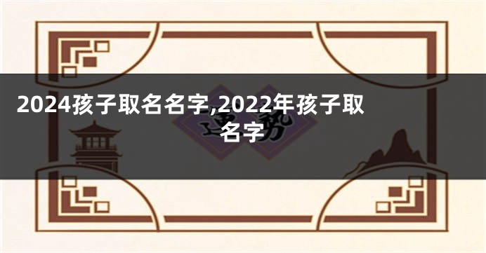 2024孩子取名名字,2022年孩子取名字