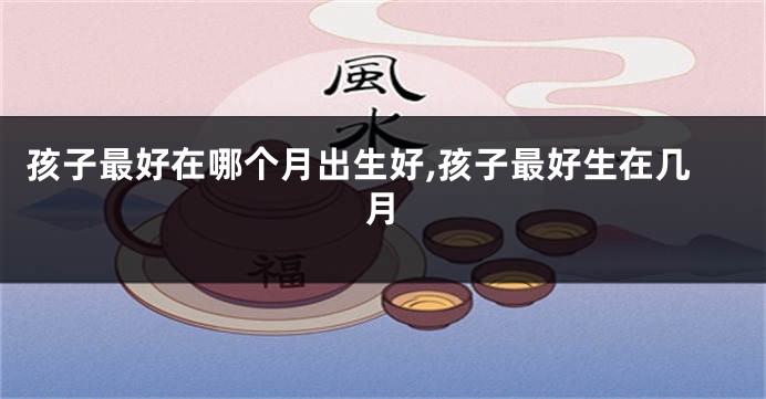 孩子最好在哪个月出生好,孩子最好生在几月