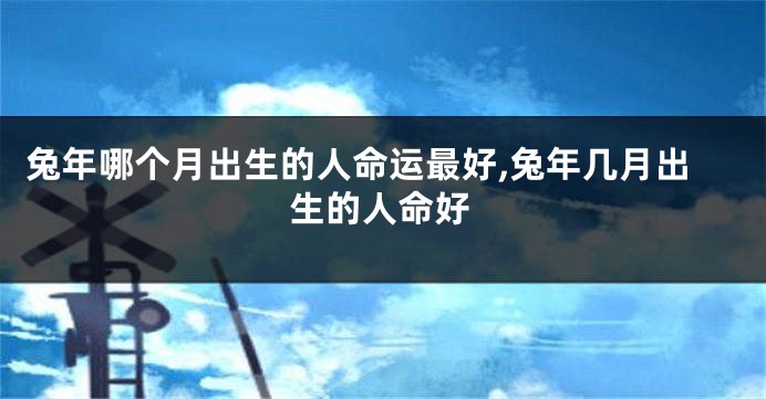 兔年哪个月出生的人命运最好,兔年几月出生的人命好