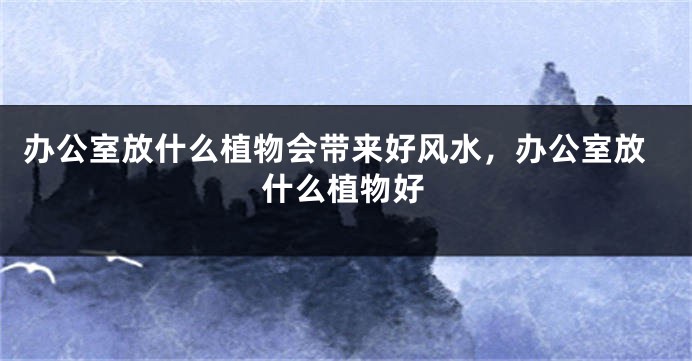 办公室放什么植物会带来好风水，办公室放什么植物好