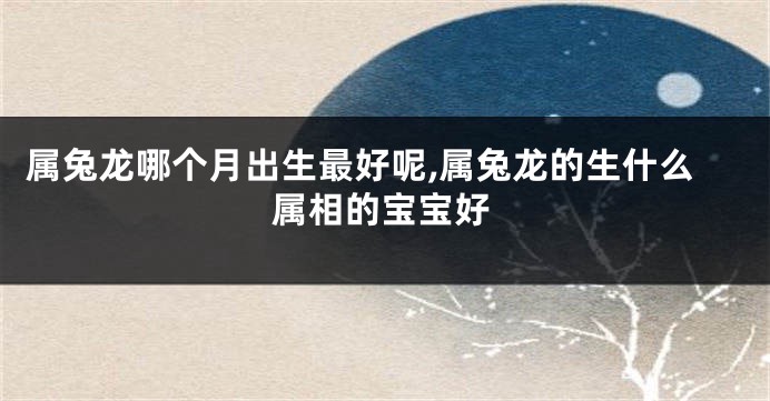 属兔龙哪个月出生最好呢,属兔龙的生什么属相的宝宝好