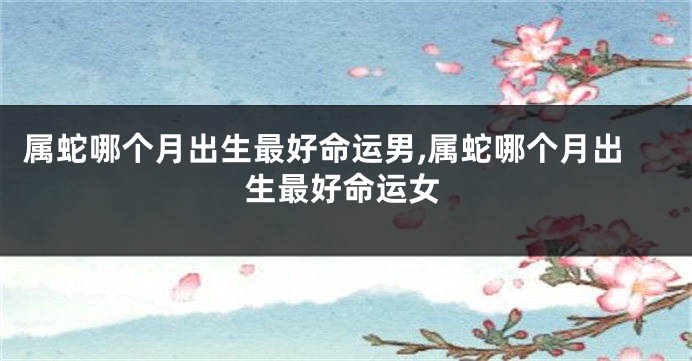 属蛇哪个月出生最好命运男,属蛇哪个月出生最好命运女
