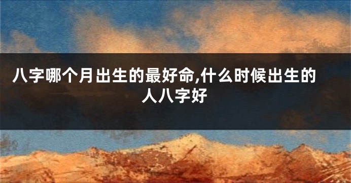 八字哪个月出生的最好命,什么时候出生的人八字好
