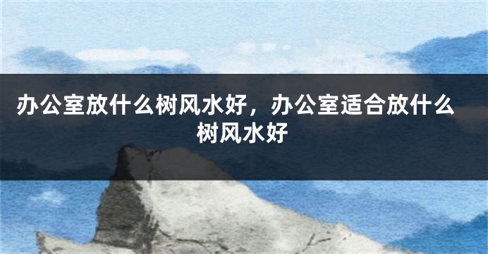 办公室放什么树风水好，办公室适合放什么树风水好