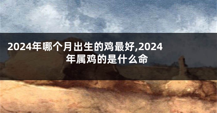 2024年哪个月出生的鸡最好,2024年属鸡的是什么命