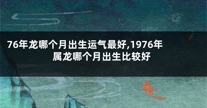 76年龙哪个月出生运气最好,1976年属龙哪个月出生比较好