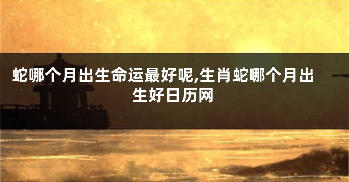 蛇哪个月出生命运最好呢,生肖蛇哪个月出生好日历网