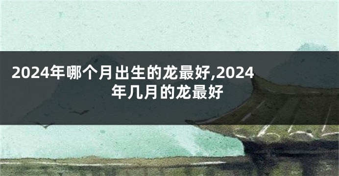 2024年哪个月出生的龙最好,2024年几月的龙最好