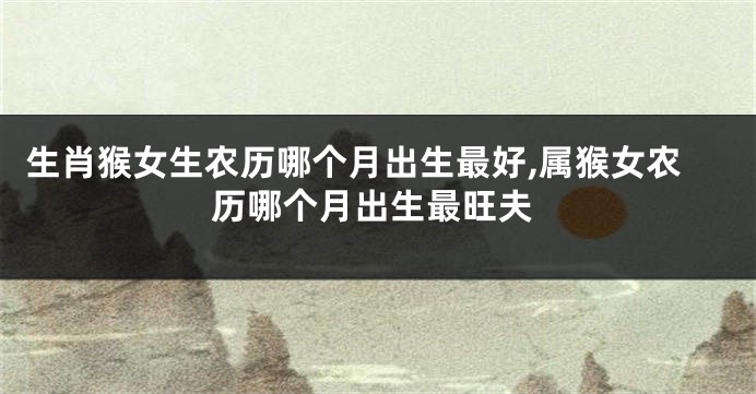 生肖猴女生农历哪个月出生最好,属猴女农历哪个月出生最旺夫