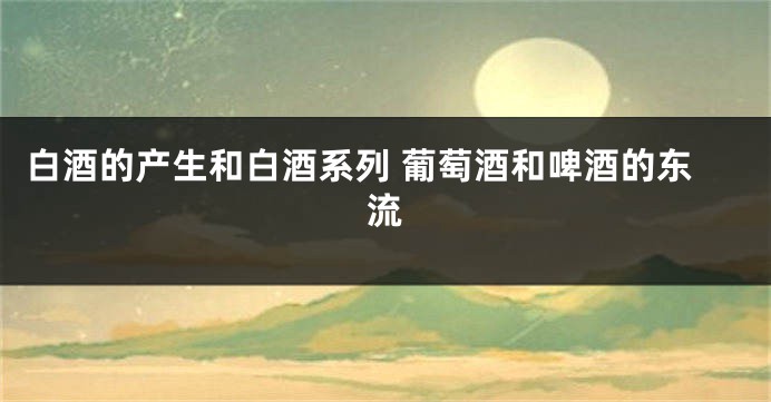白酒的产生和白酒系列 葡萄酒和啤酒的东流
