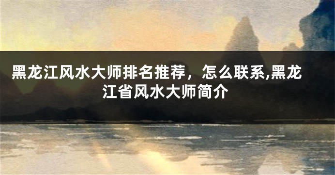 黑龙江风水大师排名推荐，怎么联系,黑龙江省风水大师简介