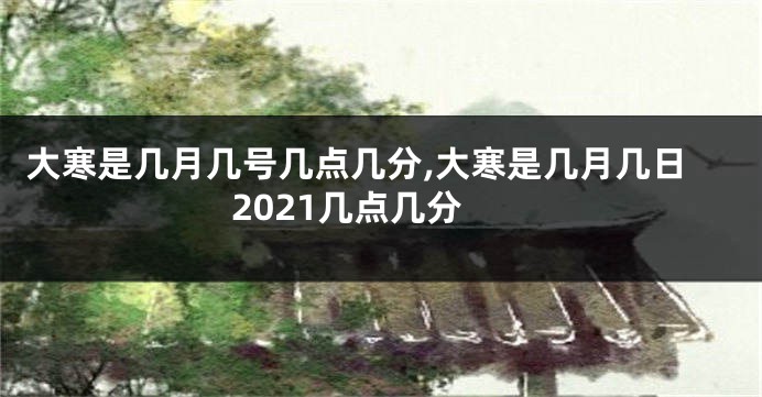 大寒是几月几号几点几分,大寒是几月几日2021几点几分