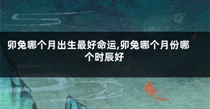卯兔哪个月出生最好命运,卯兔哪个月份哪个时辰好