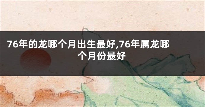 76年的龙哪个月出生最好,76年属龙哪个月份最好