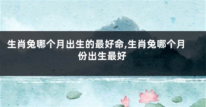 生肖兔哪个月出生的最好命,生肖兔哪个月份出生最好