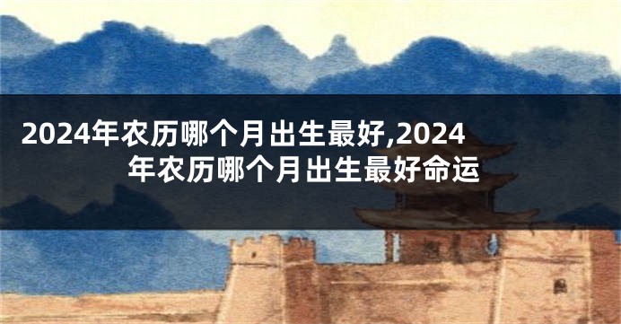 2024年农历哪个月出生最好,2024年农历哪个月出生最好命运
