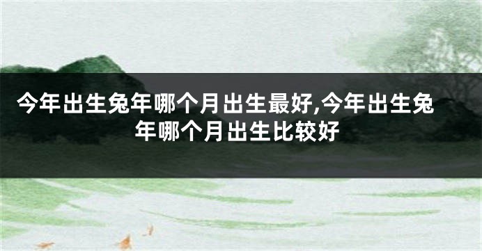 今年出生兔年哪个月出生最好,今年出生兔年哪个月出生比较好