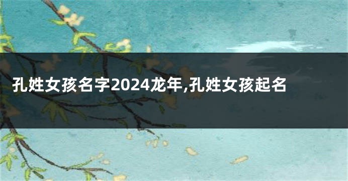 孔姓女孩名字2024龙年,孔姓女孩起名