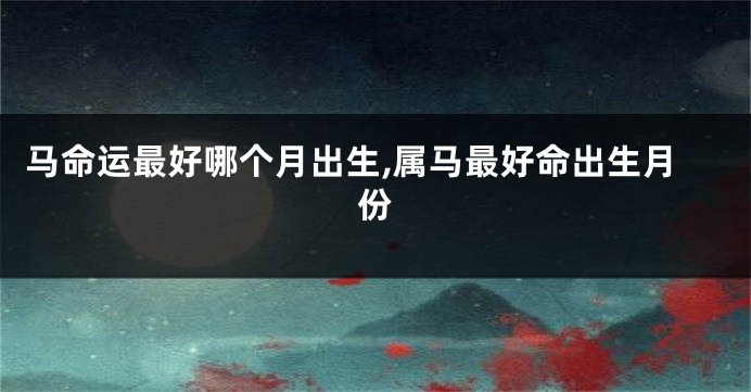 马命运最好哪个月出生,属马最好命出生月份